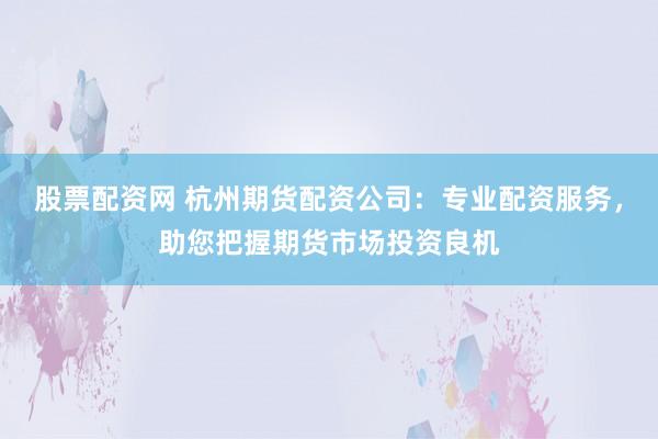 股票配资网 杭州期货配资公司：专业配资服务，助您把握期货市场投资良机