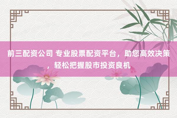 前三配资公司 专业股票配资平台，助您高效决策，轻松把握股市投资良机