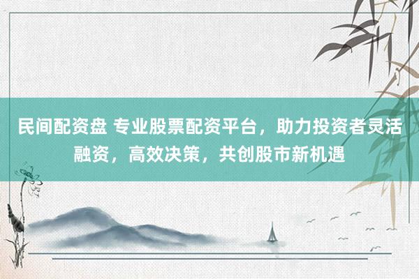 民间配资盘 专业股票配资平台，助力投资者灵活融资，高效决策，共创股市新机遇
