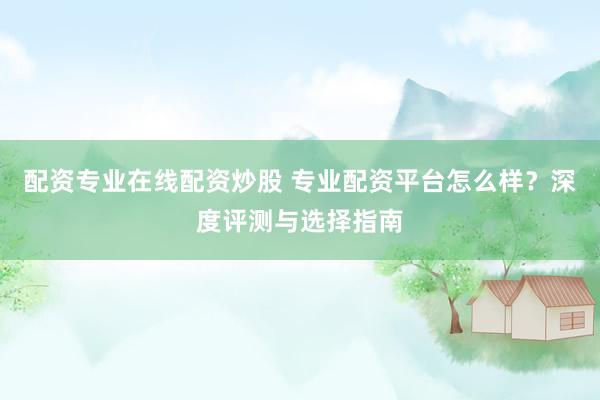 配资专业在线配资炒股 专业配资平台怎么样？深度评测与选择指南