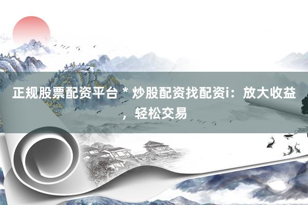 正规股票配资平台 * 炒股配资找配资i：放大收益，轻松交易