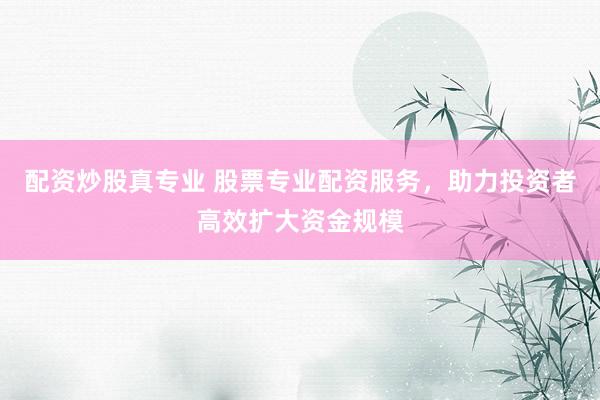 配资炒股真专业 股票专业配资服务，助力投资者高效扩大资金规模