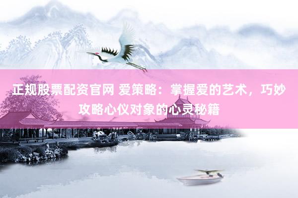 正规股票配资官网 爱策略：掌握爱的艺术，巧妙攻略心仪对象的心灵秘籍
