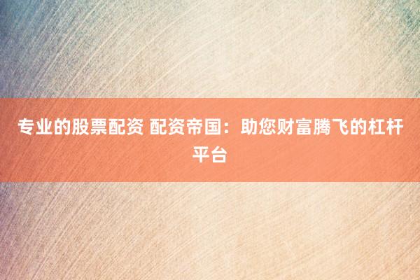 专业的股票配资 配资帝国：助您财富腾飞的杠杆平台