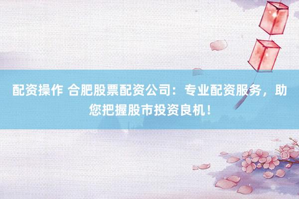 配资操作 合肥股票配资公司：专业配资服务，助您把握股市投资良机！