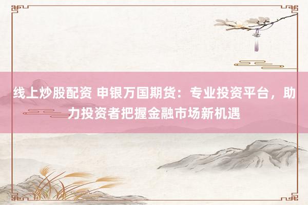 线上炒股配资 申银万国期货：专业投资平台，助力投资者把握金融市场新机遇