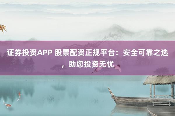 证券投资APP 股票配资正规平台：安全可靠之选，助您投资无忧