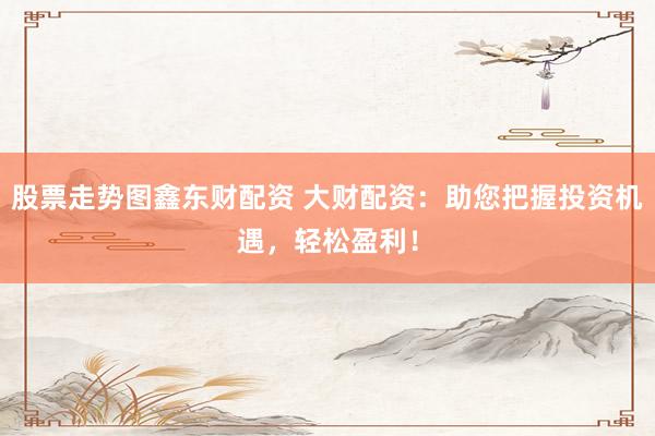 股票走势图鑫东财配资 大财配资：助您把握投资机遇，轻松盈利！