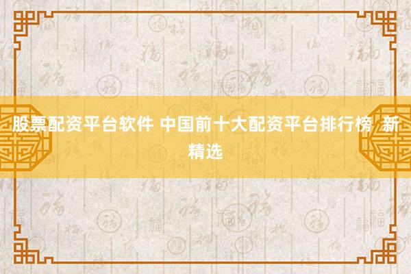 股票配资平台软件 中国前十大配资平台排行榜  新精选