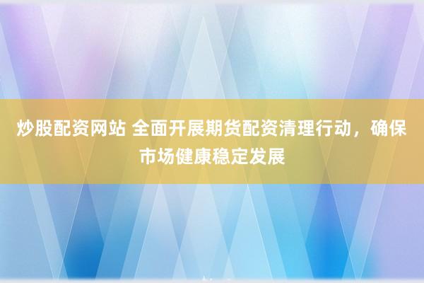炒股配资网站 全面开展期货配资清理行动，确保市场健康稳定发展