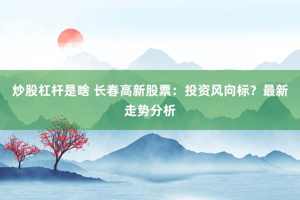 炒股杠杆是啥 长春高新股票：投资风向标？最新走势分析