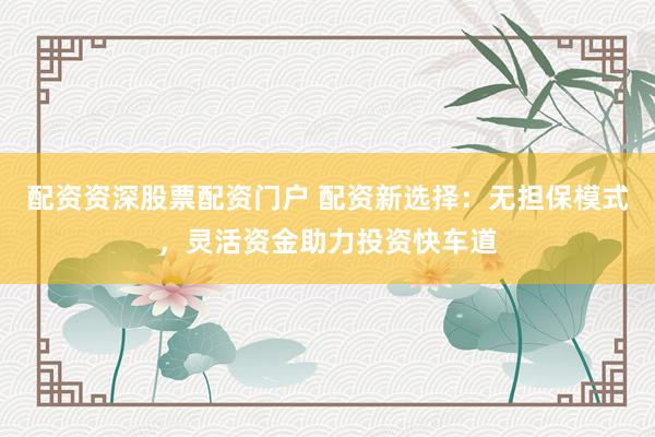 配资资深股票配资门户 配资新选择：无担保模式，灵活资金助力投资快车道