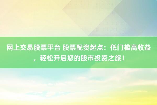 网上交易股票平台 股票配资起点：低门槛高收益，轻松开启您的股市投资之旅！