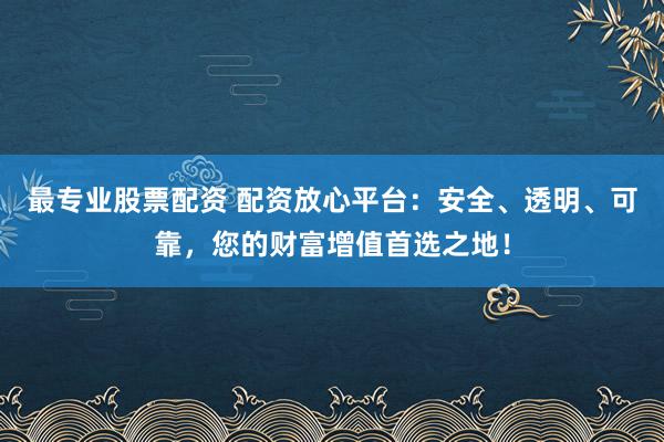 最专业股票配资 配资放心平台：安全、透明、可靠，您的财富增值首选之地！