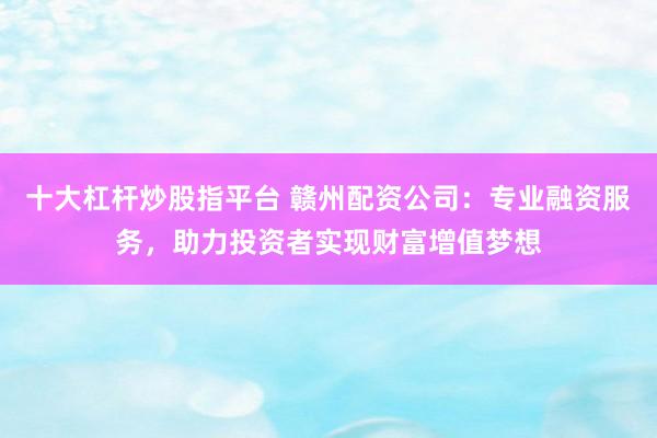 十大杠杆炒股指平台 赣州配资公司：专业融资服务，助力投资者实现财富增值梦想
