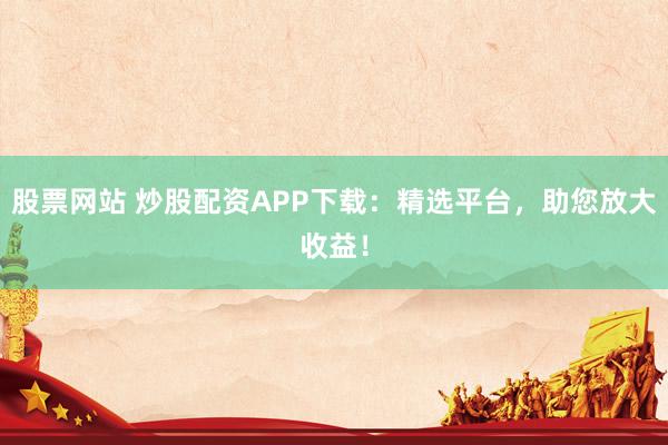 股票网站 炒股配资APP下载：精选平台，助您放大收益！