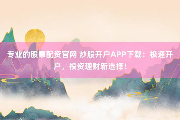 专业的股票配资官网 炒股开户APP下载：极速开户，投资理财新选择！