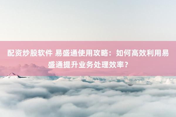 配资炒股软件 易盛通使用攻略：如何高效利用易盛通提升业务处理效率？