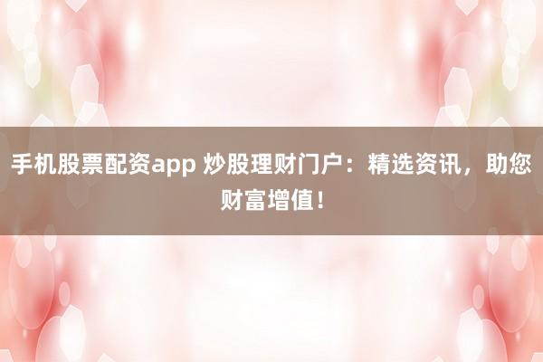 手机股票配资app 炒股理财门户：精选资讯，助您财富增值！