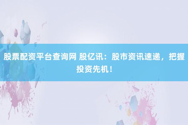 股票配资平台查询网 股亿讯：股市资讯速递，把握投资先机！