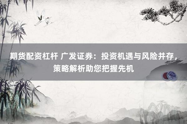 期货配资杠杆 广发证券：投资机遇与风险并存，策略解析助您把握先机