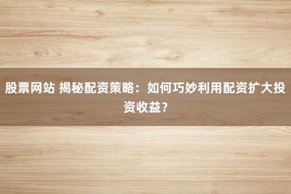 股票网站 揭秘配资策略：如何巧妙利用配资扩大投资收益？