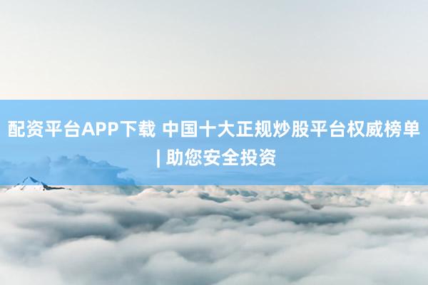配资平台APP下载 中国十大正规炒股平台权威榜单 | 助您安全投资