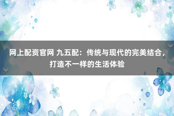 网上配资官网 九五配：传统与现代的完美结合，打造不一样的生活体验