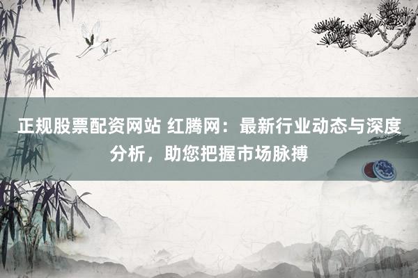 正规股票配资网站 红腾网：最新行业动态与深度分析，助您把握市场脉搏