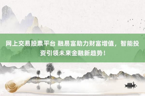 网上交易股票平台 融易富助力财富增值，智能投资引领未来金融新趋势！