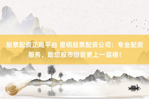 股票配资正规平台 昆明股票配资公司：专业配资服务，助您股市投资更上一层楼！