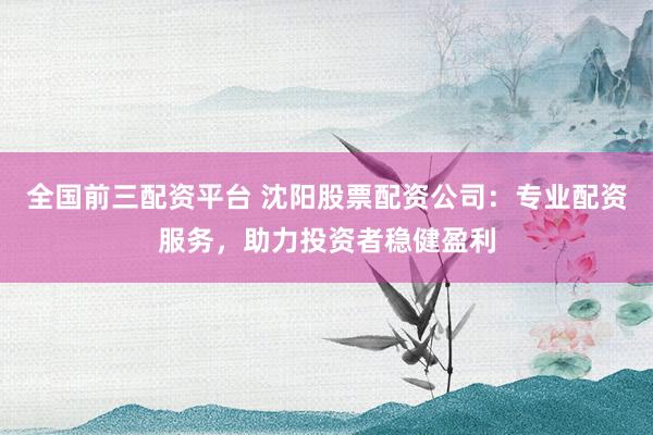全国前三配资平台 沈阳股票配资公司：专业配资服务，助力投资者稳健盈利