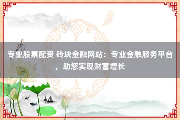 专业股票配资 砖块金融网站：专业金融服务平台，助您实现财富增长