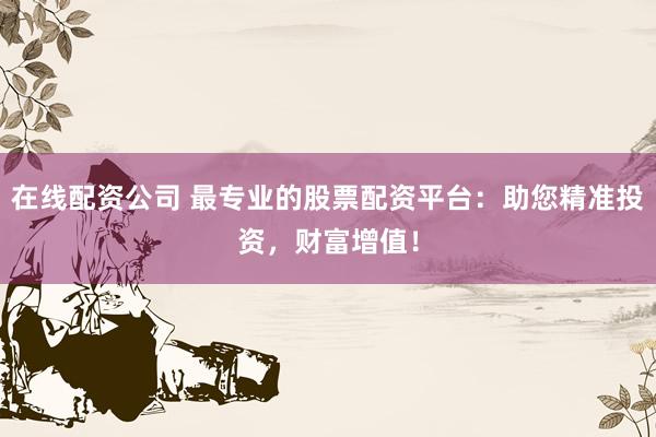 在线配资公司 最专业的股票配资平台：助您精准投资，财富增值！