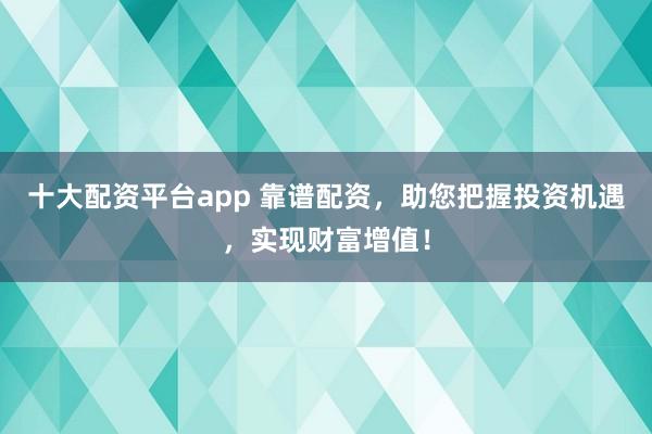 十大配资平台app 靠谱配资，助您把握投资机遇，实现财富增值！