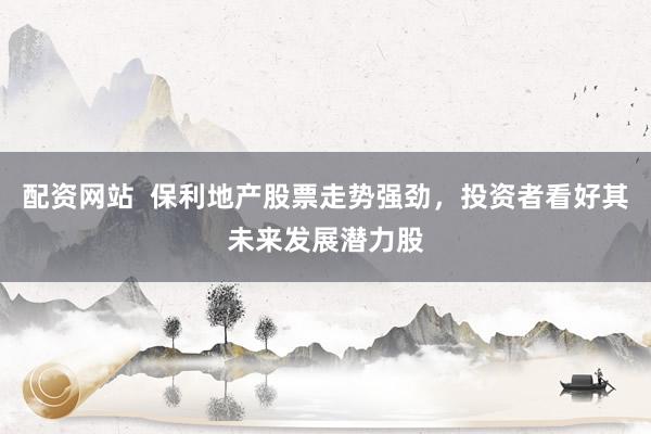 配资网站  保利地产股票走势强劲，投资者看好其未来发展潜力股