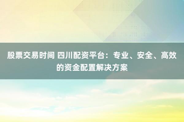股票交易时间 四川配资平台：专业、安全、高效的资金配置解决方案