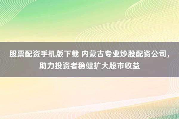 股票配资手机版下载 内蒙古专业炒股配资公司，助力投资者稳健扩大股市收益