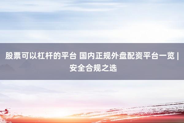 股票可以杠杆的平台 国内正规外盘配资平台一览 | 安全合规之选