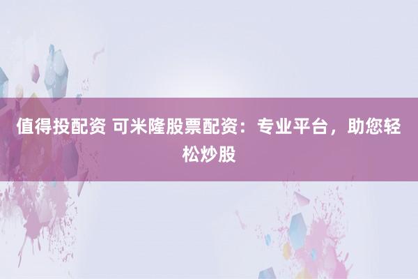 值得投配资 可米隆股票配资：专业平台，助您轻松炒股