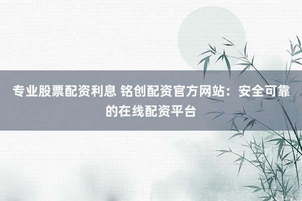 专业股票配资利息 铭创配资官方网站：安全可靠的在线配资平台