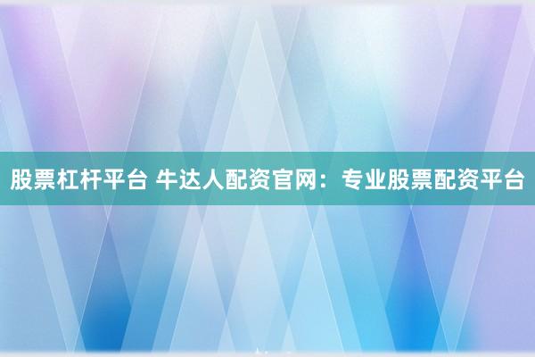 股票杠杆平台 牛达人配资官网：专业股票配资平台