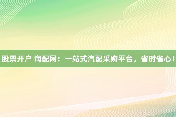 股票开户 淘配网：一站式汽配采购平台，省时省心！