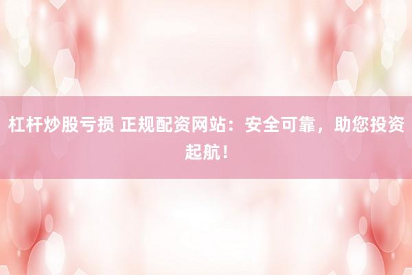 杠杆炒股亏损 正规配资网站：安全可靠，助您投资起航！