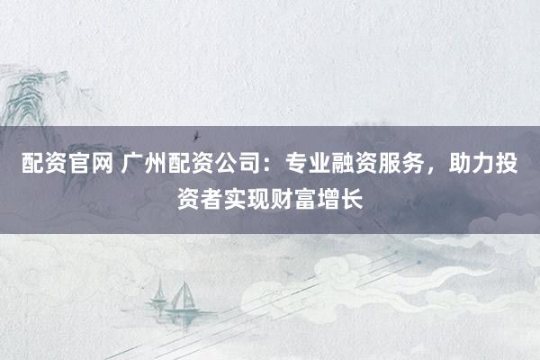 配资官网 广州配资公司：专业融资服务，助力投资者实现财富增长