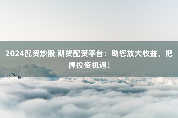 2024配资炒股 期货配资平台：助您放大收益，把握投资机遇！