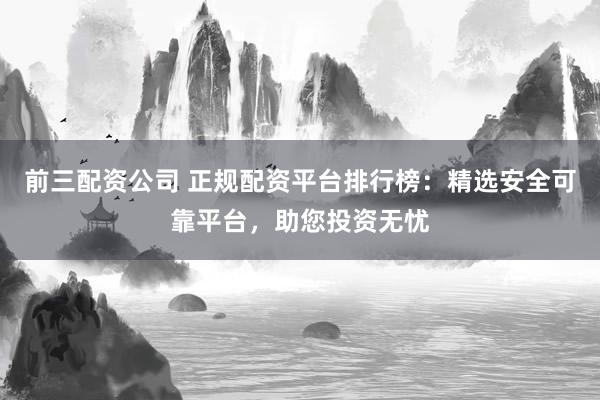 前三配资公司 正规配资平台排行榜：精选安全可靠平台，助您投资无忧