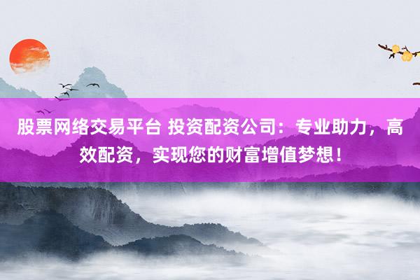 股票网络交易平台 投资配资公司：专业助力，高效配资，实现您的财富增值梦想！