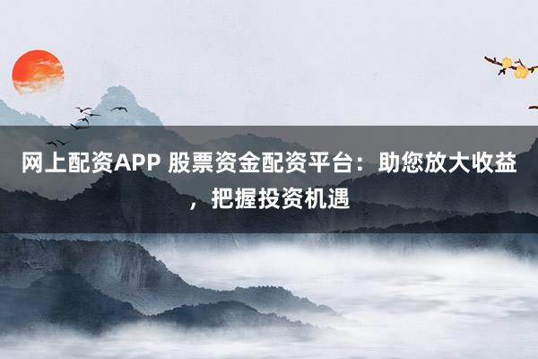 网上配资APP 股票资金配资平台：助您放大收益，把握投资机遇