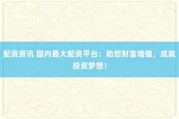 配资资讯 国内最大配资平台：助您财富增值，成就投资梦想！